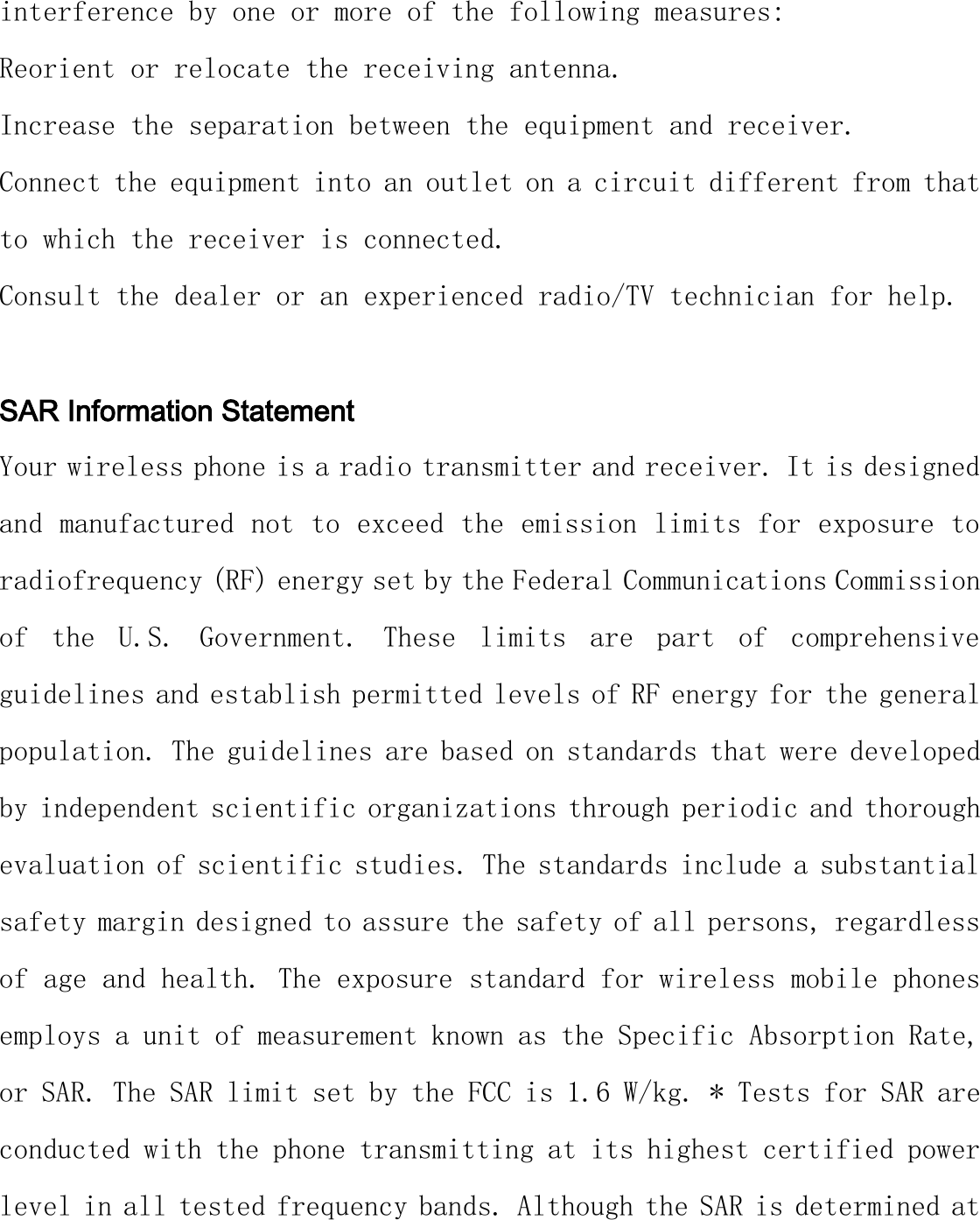 interference by one or more of the following measures: Reorient or relocate the receiving antenna. Increase the separation between the equipment and receiver. Connect the equipment into an outlet on a circuit different from that to which the receiver is connected.  Consult the dealer or an experienced radio/TV technician for help.  SAR Information Statement Your wireless phone is a radio transmitter and receiver. It is designed and manufactured not to exceed the emission limits for exposure to radiofrequency (RF) energy set by the Federal Communications Commission of  the  U.S.  Government.  These  limits  are  part  of  comprehensive guidelines and establish permitted levels of RF energy for the general population. The guidelines are based on standards that were developed by independent scientific organizations through periodic and thorough evaluation of scientific studies. The standards include a substantial safety margin designed to assure the safety of all persons, regardless of age and health. The exposure standard for wireless mobile phones employs a unit of measurement known as the Specific Absorption Rate, or SAR. The SAR limit set by the FCC is 1.6 W/kg. * Tests for SAR are conducted with the phone transmitting at its highest certified power level in all tested frequency bands. Although the SAR is determined at 