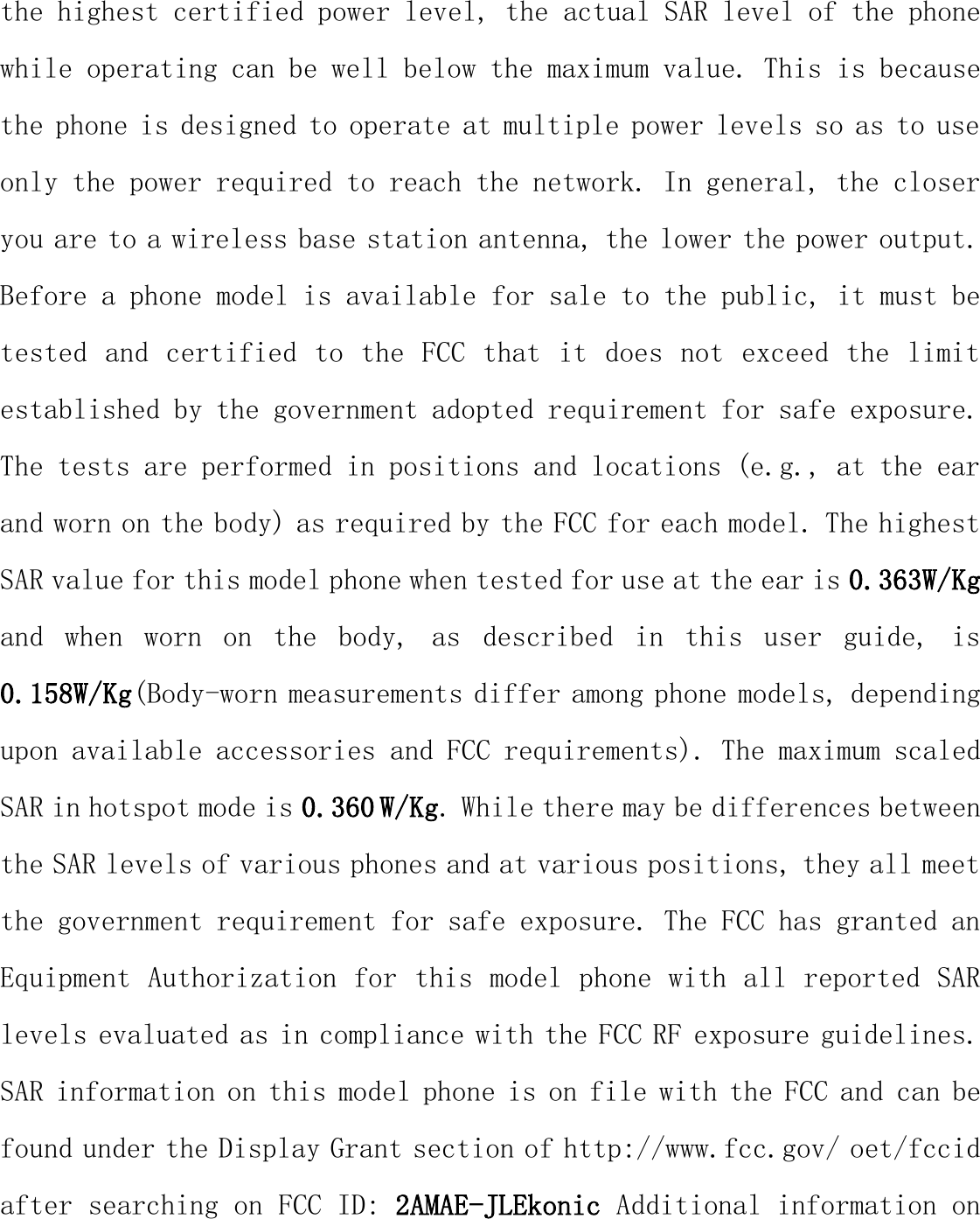 the highest certified power level, the actual SAR level of the phone while operating can be well below the maximum value. This is because the phone is designed to operate at multiple power levels so as to use only the power required to reach the network. In general, the closer you are to a wireless base station antenna, the lower the power output. Before a phone model is available for sale to the public, it must be tested and certified to the FCC that it does not exceed the limit established by the government adopted requirement for safe exposure. The tests are performed in positions and locations (e.g., at the ear and worn on the body) as required by the FCC for each model. The highest SAR value for this model phone when tested for use at the ear is 0.363W/Kg and  when  worn  on  the  body,  as  described  in  this  user  guide,  is 0.158W/Kg(Body-worn measurements differ among phone models, depending upon available accessories and FCC requirements). The maximum scaled SAR in hotspot mode is 0.360 W/Kg. While there may be differences between the SAR levels of various phones and at various positions, they all meet the government requirement for safe exposure. The FCC has granted an Equipment Authorization for this model phone with all reported SAR levels evaluated as in compliance with the FCC RF exposure guidelines. SAR information on this model phone is on file with the FCC and can be found under the Display Grant section of http://www.fcc.gov/ oet/fccid after searching on FCC ID: 2AMAE-JLEkonic Additional information on 