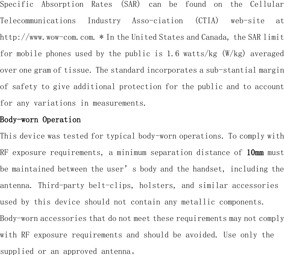 Specific  Absorption  Rates  (SAR)  can  be  found  on  the  Cellular Telecommunications  Industry  Asso-ciation  (CTIA)  web-site  at http://www.wow-com.com. * In the United States and Canada, the SAR limit for mobile phones used by the public is 1.6 watts/kg (W/kg) averaged over one gram of tissue. The standard incorporates a sub-stantial margin of safety to give additional protection for the public and to account for any variations in measurements. Body-worn Operation This device was tested for typical body-worn operations. To comply with RF exposure requirements, a minimum separation distance of 10mm must be maintained between the user’s body and the handset, including the antenna. Third-party belt-clips, holsters, and similar accessories used by this device should not contain any metallic components. Body-worn accessories that do not meet these requirements may not comply with RF exposure requirements and should be avoided. Use only the supplied or an approved antenna。 