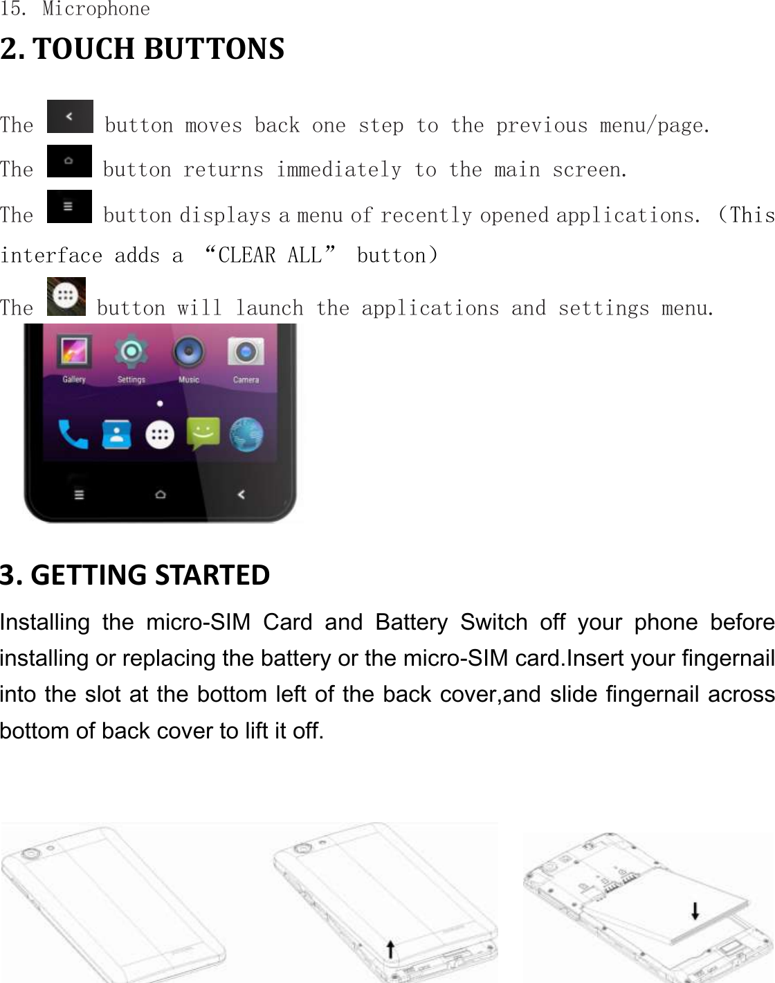 15. Microphone 2. TOUCH BUTTONS  The   button moves back one step to the previous menu/page. The   button returns immediately to the main screen. The   button displays a menu of recently opened applications.（This interface adds a “CLEAR ALL” button） The   button will launch the applications and settings menu.   3. GETTING STARTED Installing  the  micro-SIM  Card  and  Battery  Switch  off  your  phone  before installing or replacing the battery or the micro-SIM card.Insert your fingernail into the slot at the bottom left of the back cover,and slide fingernail across bottom of back cover to lift it off.        