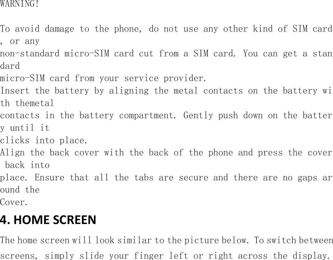  WARNING!  To avoid damage to the phone, do not use any other kind of SIM card, or any non-standard micro-SIM card cut from a SIM card. You can get a standard  micro-SIM card from your service provider. Insert the battery by aligning the metal contacts on the battery with themetal contacts in the battery compartment. Gently push down on the battery until it clicks into place. Align the back cover with the back of the phone and press the cover back into place. Ensure that all the tabs are secure and there are no gaps around the  Cover. 4. HOME SCREEN The home screen will look similar to the picture below. To switch between screens, simply slide your finger left or right across the display. 