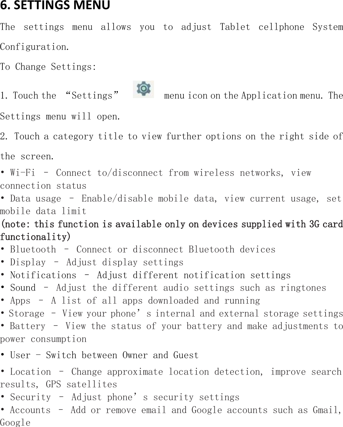 6. SETTINGS MENU   The  settings  menu  allows  you  to  adjust  Tablet  cellphone  System Configuration. To Change Settings: 1. Touch the “Settings”     menu icon on the Application menu. The Settings menu will open. 2. Touch a category title to view further options on the right side of the screen. • Wi-Fi – Connect to/disconnect from wireless networks, view connection status • Data usage – Enable/disable mobile data, view current usage, set mobile data limit  (note: this function is available only on devices supplied with 3G card functionality) • Bluetooth – Connect or disconnect Bluetooth devices  • Display – Adjust display settings   • Notifications – Adjust different notification settings • Sound – Adjust the different audio settings such as ringtones  • Apps – A list of all apps downloaded and running  • Storage – View your phone’s internal and external storage settings • Battery – View the status of your battery and make adjustments to power consumption    • User - Switch between Owner and Guest • Location – Change approximate location detection, improve search results, GPS satellites  • Security – Adjust phone’s security settings • Accounts – Add or remove email and Google accounts such as Gmail, Google 