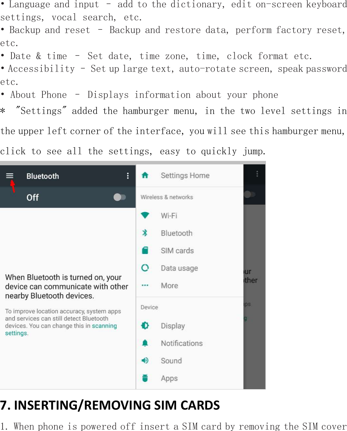 • Language and input – add to the dictionary, edit on-screen keyboard settings, vocal search, etc. • Backup and reset – Backup and restore data, perform factory reset, etc. • Date &amp; time – Set date, time zone, time, clock format etc. • Accessibility – Set up large text, auto-rotate screen, speak password etc. • About Phone – Displays information about your phone *  &quot;Settings&quot; added the hamburger menu, in the two level settings in the upper left corner of the interface, you will see this hamburger menu,  click to see all the settings, easy to quickly jump.  7. INSERTING/REMOVING SIM CARDS 1. When phone is powered off insert a SIM card by removing the SIM cover 