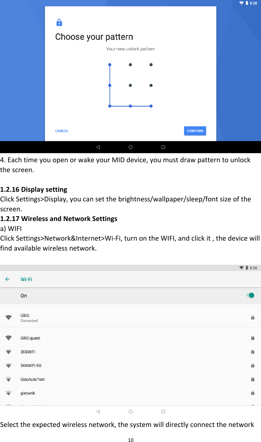  4. Each time you open or wake your MID device, you must draw pattern to unlock the screen.  1.2.16 Display setting Click Settings&gt;Display, you can set the brightness/wallpaper/sleep/font size of the screen. 1.2.17 Wireless and Network Settings a) WIFI Click Settings&gt;Network&amp;Internet&gt;Wi-Fi, turn on the WIFI, and click it , the device will find available wireless network.   Select the expected wireless network, the system will directly connect the network 10  