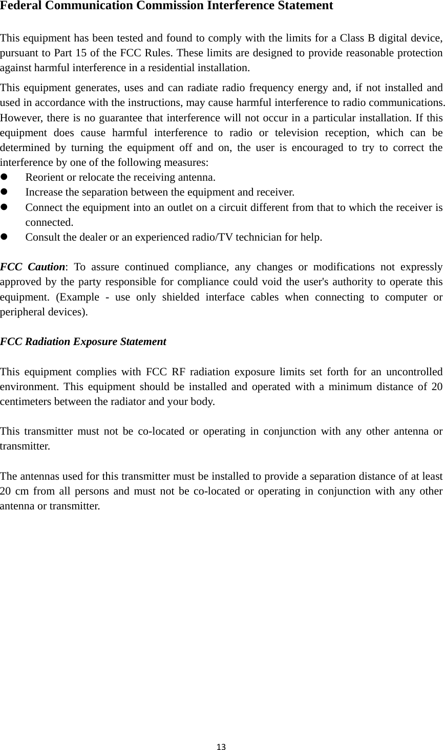 Federal Communication Commission Interference Statement  This equipment has been tested and found to comply with the limits for a Class B digital device, pursuant to Part 15 of the FCC Rules. These limits are designed to provide reasonable protection against harmful interference in a residential installation. This equipment generates, uses and can radiate radio frequency energy and, if not installed and used in accordance with the instructions, may cause harmful interference to radio communications. However, there is no guarantee that interference will not occur in a particular installation. If this equipment does cause harmful interference to radio or television reception, which can be determined by turning the equipment off and on, the user is encouraged to try to correct the interference by one of the following measures:  Reorient or relocate the receiving antenna.  Increase the separation between the equipment and receiver.  Connect the equipment into an outlet on a circuit different from that to which the receiver is connected.  Consult the dealer or an experienced radio/TV technician for help.  FCC Caution: To assure continued compliance, any changes or modifications not expressly approved by the party responsible for compliance could void the user&apos;s authority to operate this equipment. (Example -  use only shielded interface cables when connecting to computer or peripheral devices).  FCC Radiation Exposure Statement  This equipment complies with FCC RF radiation exposure limits set forth for an uncontrolled environment. This equipment should be installed and operated with a minimum distance of 20 centimeters between the radiator and your body.  This transmitter must not be co-located or operating in conjunction with any other antenna or transmitter.  The antennas used for this transmitter must be installed to provide a separation distance of at least 20 cm from all persons and must not be co-located or operating in conjunction with any other antenna or transmitter.  13  