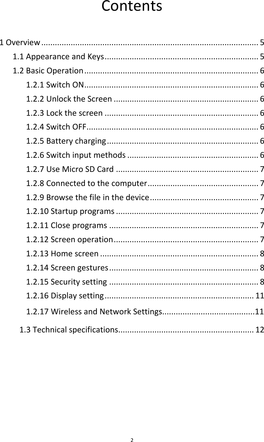 Contents  1 Overview ................................................................................................ 5 1.1 Appearance and Keys .................................................................... 5 1.2 Basic Operation ............................................................................. 6 1.2.1 Switch ON ............................................................................. 6 1.2.2 Unlock the Screen ................................................................ 6 1.2.3 Lock the screen .................................................................... 6 1.2.4 Switch OFF ............................................................................ 6 1.2.5 Battery charging ................................................................... 6 1.2.6 Switch input methods .......................................................... 6 1.2.7 Use Micro SD Card ............................................................... 7 1.2.8 Connected to the computer ................................................. 7 1.2.9 Browse the file in the device ................................................ 7 1.2.10 Startup programs ............................................................... 7 1.2.11 Close programs .................................................................. 7 1.2.12 Screen operation ................................................................ 7 1.2.13 Home screen ...................................................................... 8 1.2.14 Screen gestures .................................................................. 8 1.2.15 Security setting .................................................................. 8 1.2.16 Display setting .................................................................. 11       1.2.17 Wireless and Network Settings.........................................11 1.3 Technical specifications............................................................ 12   2  