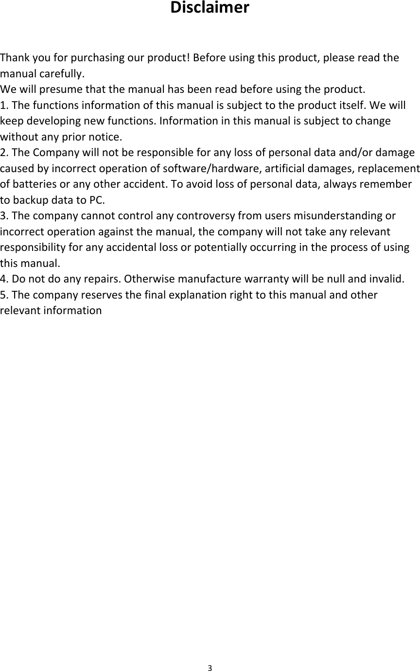  Disclaimer  Thank you for purchasing our product! Before using this product, please read the manual carefully. We will presume that the manual has been read before using the product. 1. The functions information of this manual is subject to the product itself. We will keep developing new functions. Information in this manual is subject to change without any prior notice. 2. The Company will not be responsible for any loss of personal data and/or damage caused by incorrect operation of software/hardware, artificial damages, replacement of batteries or any other accident. To avoid loss of personal data, always remember to backup data to PC. 3. The company cannot control any controversy from users misunderstanding or incorrect operation against the manual, the company will not take any relevant responsibility for any accidental loss or potentially occurring in the process of using this manual. 4. Do not do any repairs. Otherwise manufacture warranty will be null and invalid. 5. The company reserves the final explanation right to this manual and other relevant information             3  