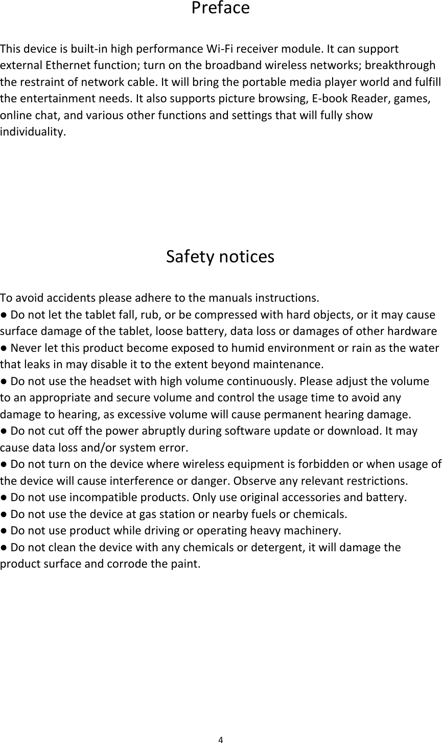 Preface  This device is built-in high performance Wi-Fi receiver module. It can support external Ethernet function; turn on the broadband wireless networks; breakthrough the restraint of network cable. It will bring the portable media player world and fulfill the entertainment needs. It also supports picture browsing, E-book Reader, games, online chat, and various other functions and settings that will fully show individuality.     Safety notices  To avoid accidents please adhere to the manuals instructions. ● Do not let the tablet fall, rub, or be compressed with hard objects, or it may cause surface damage of the tablet, loose battery, data loss or damages of other hardware ● Never let this product become exposed to humid environment or rain as the water that leaks in may disable it to the extent beyond maintenance. ● Do not use the headset with high volume continuously. Please adjust the volume to an appropriate and secure volume and control the usage time to avoid any damage to hearing, as excessive volume will cause permanent hearing damage. ● Do not cut off the power abruptly during software update or download. It may cause data loss and/or system error. ● Do not turn on the device where wireless equipment is forbidden or when usage of the device will cause interference or danger. Observe any relevant restrictions. ● Do not use incompatible products. Only use original accessories and battery. ● Do not use the device at gas station or nearby fuels or chemicals. ● Do not use product while driving or operating heavy machinery. ● Do not clean the device with any chemicals or detergent, it will damage the product surface and corrode the paint.       4  