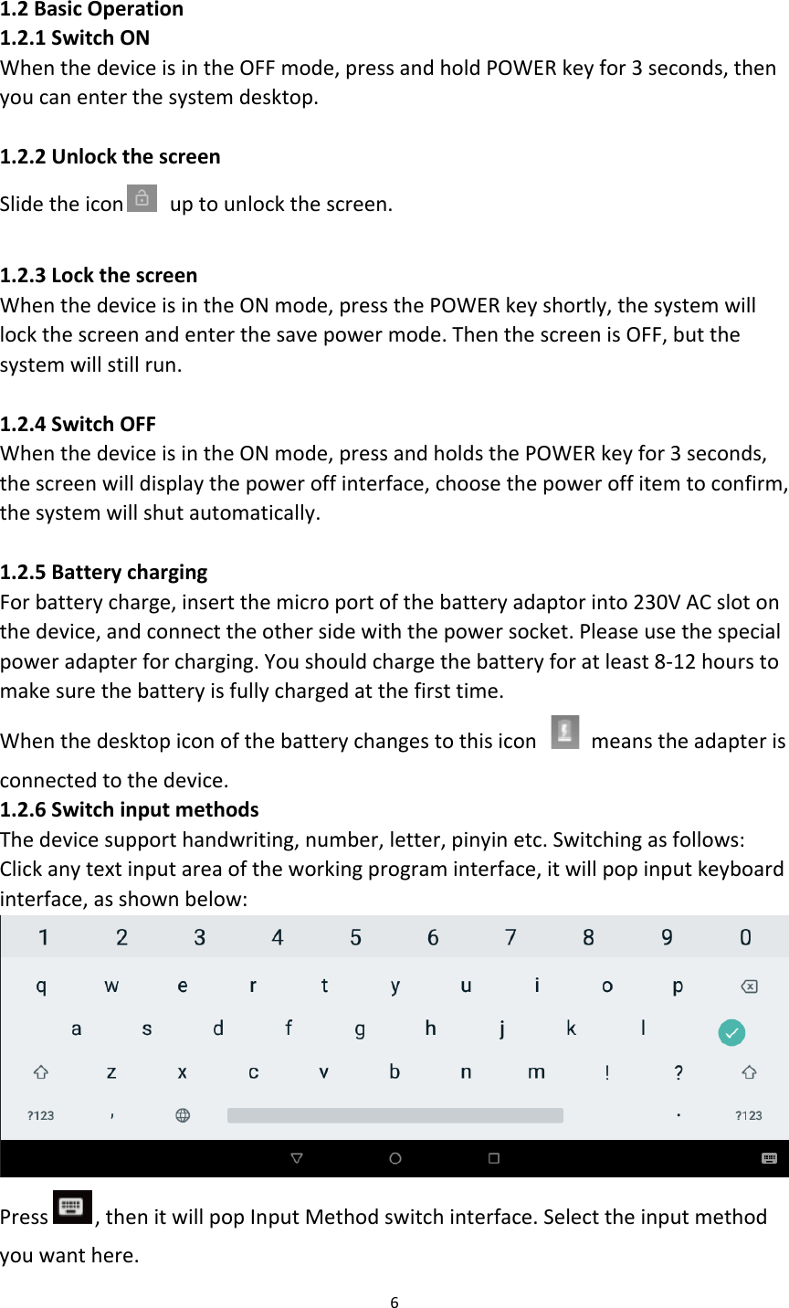  1.2 Basic Operation 1.2.1 Switch ON When the device is in the OFF mode, press and hold POWER key for 3 seconds, then you can enter the system desktop.  1.2.2 Unlock the screen Slide the icon  up to unlock the screen.  1.2.3 Lock the screen When the device is in the ON mode, press the POWER key shortly, the system will lock the screen and enter the save power mode. Then the screen is OFF, but the system will still run.  1.2.4 Switch OFF When the device is in the ON mode, press and holds the POWER key for 3 seconds, the screen will display the power off interface, choose the power off item to confirm, the system will shut automatically.  1.2.5 Battery charging For battery charge, insert the micro port of the battery adaptor into 230V AC slot on the device, and connect the other side with the power socket. Please use the special power adapter for charging. You should charge the battery for at least 8-12 hours to make sure the battery is fully charged at the first time. When the desktop icon of the battery changes to this icon   means the adapter is connected to the device. 1.2.6 Switch input methods The device support handwriting, number, letter, pinyin etc. Switching as follows: Click any text input area of the working program interface, it will pop input keyboard interface, as shown below:  Press , then it will pop Input Method switch interface. Select the input method you want here. 6  