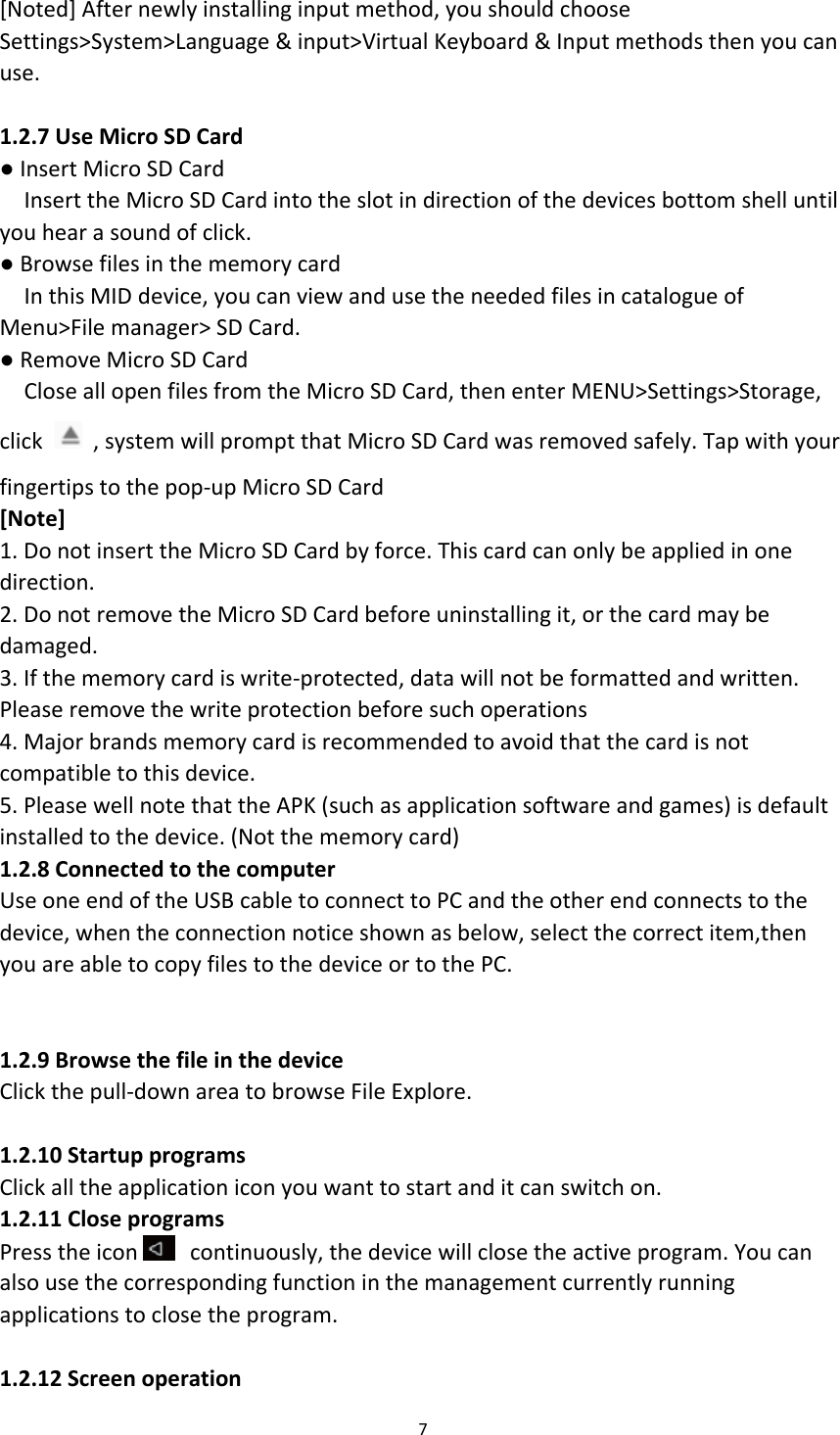 [Noted] After newly installing input method, you should choose Settings&gt;System&gt;Language &amp; input&gt;Virtual Keyboard &amp; Input methods then you can use.  1.2.7 Use Micro SD Card ● Insert Micro SD Card Insert the Micro SD Card into the slot in direction of the devices bottom shell until you hear a sound of click. ● Browse files in the memory card In this MID device, you can view and use the needed files in catalogue of Menu&gt;File manager&gt; SD Card. ● Remove Micro SD Card Close all open files from the Micro SD Card, then enter MENU&gt;Settings&gt;Storage, click   , system will prompt that Micro SD Card was removed safely. Tap with your fingertips to the pop-up Micro SD Card [Note] 1. Do not insert the Micro SD Card by force. This card can only be applied in one direction. 2. Do not remove the Micro SD Card before uninstalling it, or the card may be damaged. 3. If the memory card is write-protected, data will not be formatted and written. Please remove the write protection before such operations 4. Major brands memory card is recommended to avoid that the card is not compatible to this device. 5. Please well note that the APK (such as application software and games) is default installed to the device. (Not the memory card) 1.2.8 Connected to the computer Use one end of the USB cable to connect to PC and the other end connects to the device, when the connection notice shown as below, select the correct item,then you are able to copy files to the device or to the PC.   1.2.9 Browse the file in the device Click the pull-down area to browse File Explore.  1.2.10 Startup programs Click all the application icon you want to start and it can switch on. 1.2.11 Close programs Press the icon  continuously, the device will close the active program. You can also use the corresponding function in the management currently running applications to close the program.  1.2.12 Screen operation 7  