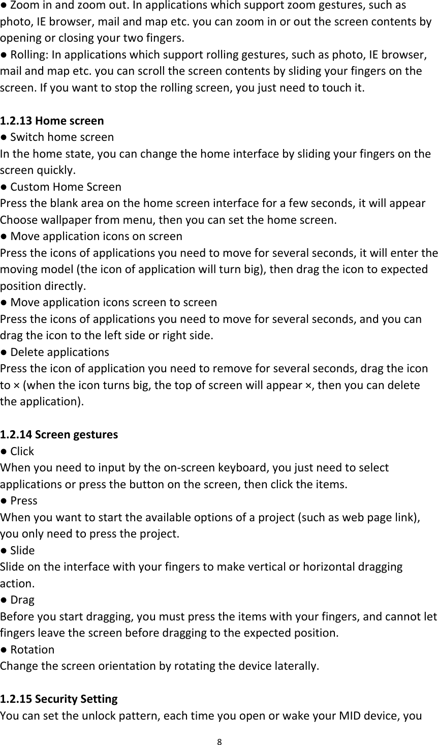 ● Zoom in and zoom out. In applications which support zoom gestures, such as photo, IE browser, mail and map etc. you can zoom in or out the screen contents by opening or closing your two fingers. ● Rolling: In applications which support rolling gestures, such as photo, IE browser, mail and map etc. you can scroll the screen contents by sliding your fingers on the screen. If you want to stop the rolling screen, you just need to touch it.  1.2.13 Home screen ● Switch home screen In the home state, you can change the home interface by sliding your fingers on the screen quickly. ● Custom Home Screen Press the blank area on the home screen interface for a few seconds, it will appear Choose wallpaper from menu, then you can set the home screen. ● Move application icons on screen Press the icons of applications you need to move for several seconds, it will enter the moving model (the icon of application will turn big), then drag the icon to expected position directly. ● Move application icons screen to screen Press the icons of applications you need to move for several seconds, and you can drag the icon to the left side or right side. ● Delete applications Press the icon of application you need to remove for several seconds, drag the icon to × (when the icon turns big, the top of screen will appear ×, then you can delete the application).  1.2.14 Screen gestures ● Click When you need to input by the on-screen keyboard, you just need to select applications or press the button on the screen, then click the items. ● Press When you want to start the available options of a project (such as web page link), you only need to press the project. ● Slide Slide on the interface with your fingers to make vertical or horizontal dragging action. ● Drag Before you start dragging, you must press the items with your fingers, and cannot let fingers leave the screen before dragging to the expected position. ● Rotation Change the screen orientation by rotating the device laterally.  1.2.15 Security Setting You can set the unlock pattern, each time you open or wake your MID device, you 8  