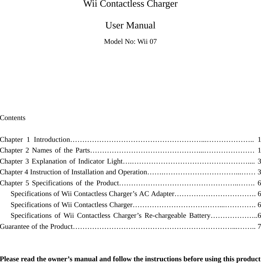   Wii Contactless Charger User Manual Model No: Wii 07       Contents  Chapter 1 Introduction………………………………………………...……………….. 1 Chapter 2 Names of the Parts………………………………………...………………… 1 Chapter 3 Explanation of Indicator Light….………………………………………….... 3 Chapter 4 Instruction of Installation and Operation…….…………………………...…… 3 Chapter 5 Specifications of the Product…………………………………………..……. 6    Specifications of Wii Contactless Charger’s AC Adapter……………………………. 6    Specifications of Wii Contactless Charger………………………………...…………. 6    Specifications of Wii Contactless Charger’s Re-chargeable Battery………………..6 Guarantee of the Product…………………………………………………………...…….. 7   Please read the owner’s manual and follow the instructions before using this product          