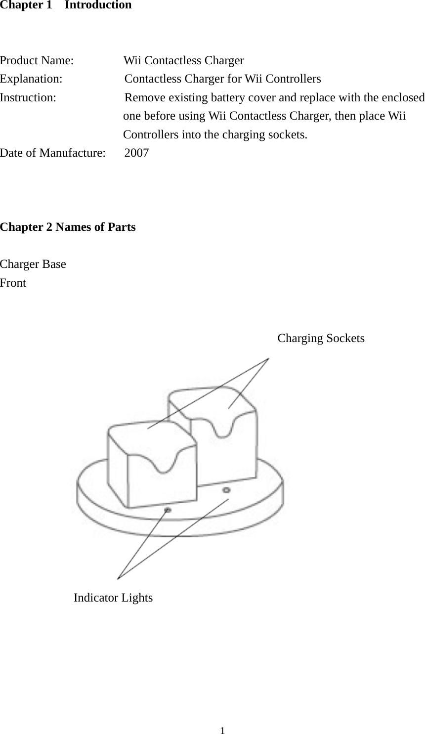  1Chapter 1  Introduction    Product Name:         Wii Contactless Charger Explanation:          Contactless Charger for Wii Controllers Instruction:           Remove existing battery cover and replace with the enclosed one before using Wii Contactless Charger, then place Wii Controllers into the charging sockets. Date of Manufacture:      2007     Chapter 2 Names of Parts  Charger Base Front                                                                            Charging Sockets                                               Indicator Lights      