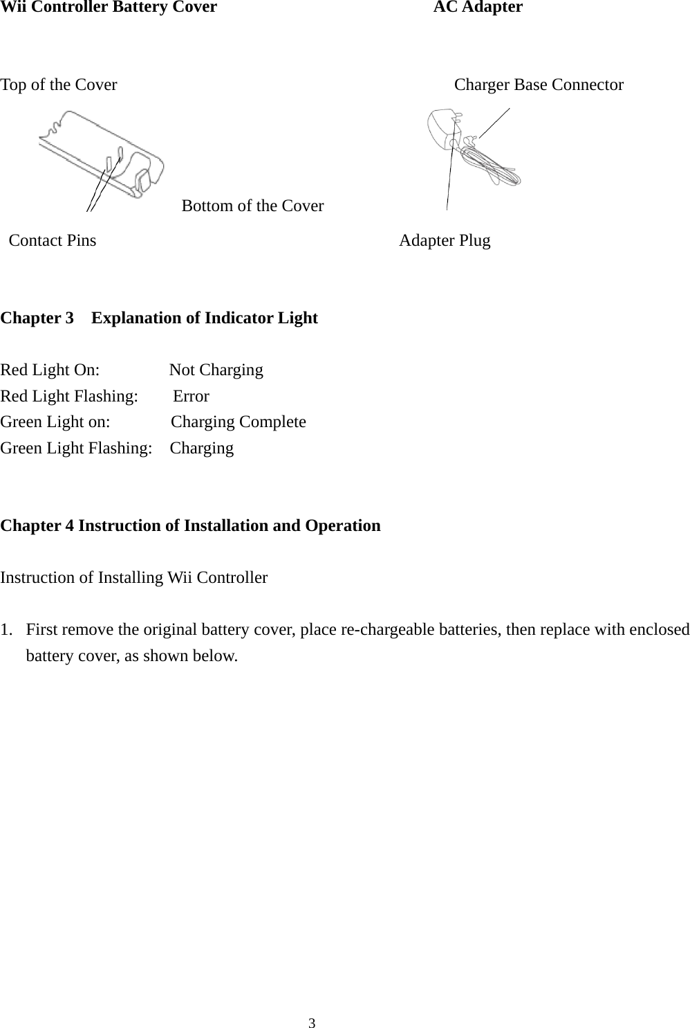  3Wii Controller Battery Cover                         AC Adapter   Top of the Cover                                       Charger Base Connector                                                              Bottom of the Cover                 Contact Pins                                   Adapter Plug   Chapter 3    Explanation of Indicator Light  Red Light On:        Not Charging Red Light Flashing:    Error Green Light on:       Charging Complete Green Light Flashing:    Charging       Chapter 4 Instruction of Installation and Operation  Instruction of Installing Wii Controller  1. First remove the original battery cover, place re-chargeable batteries, then replace with enclosed battery cover, as shown below.           