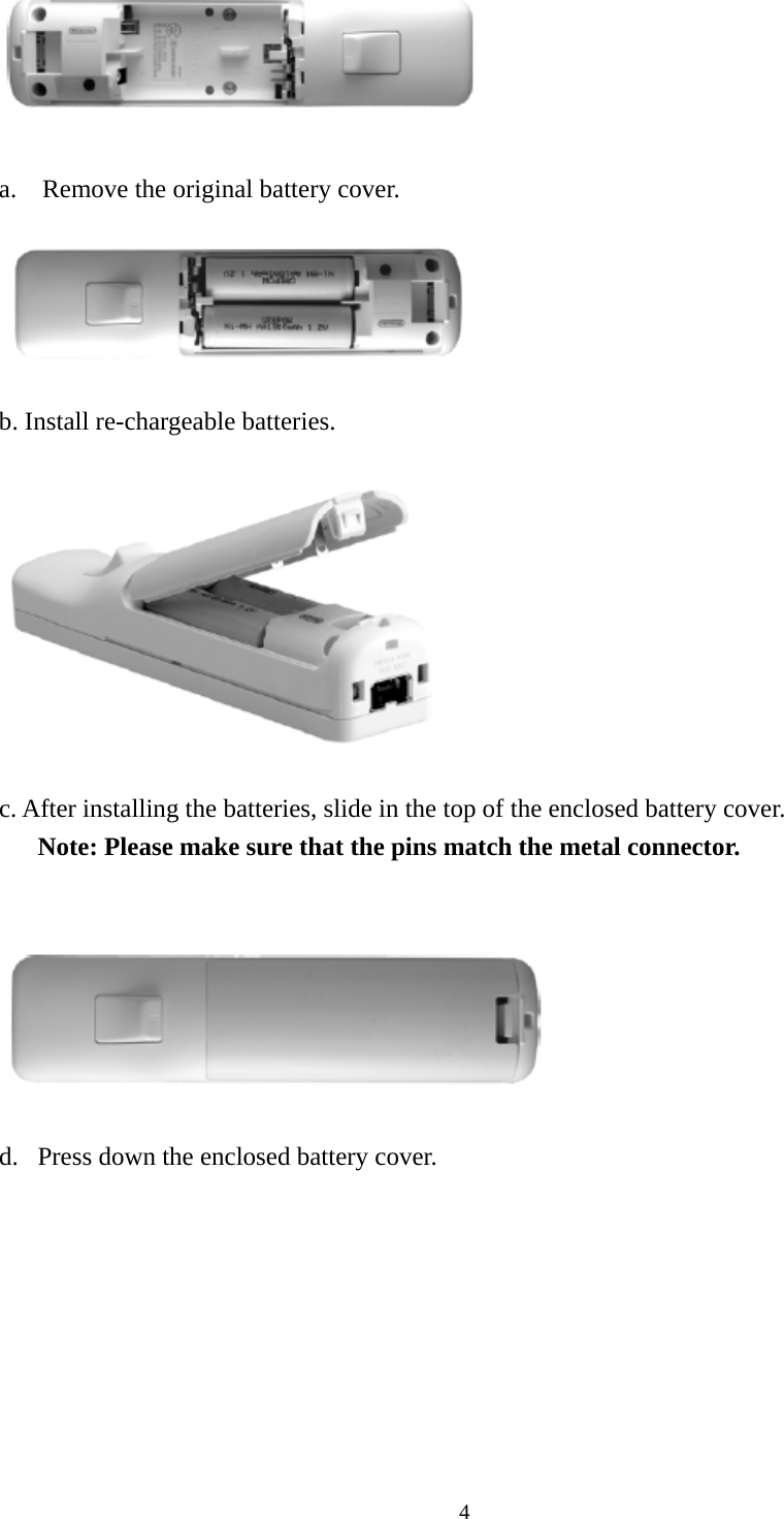  4  a. Remove the original battery cover.    b. Install re-chargeable batteries.    c. After installing the batteries, slide in the top of the enclosed battery cover.       Note: Please make sure that the pins match the metal connector.     d. Press down the enclosed battery cover.        