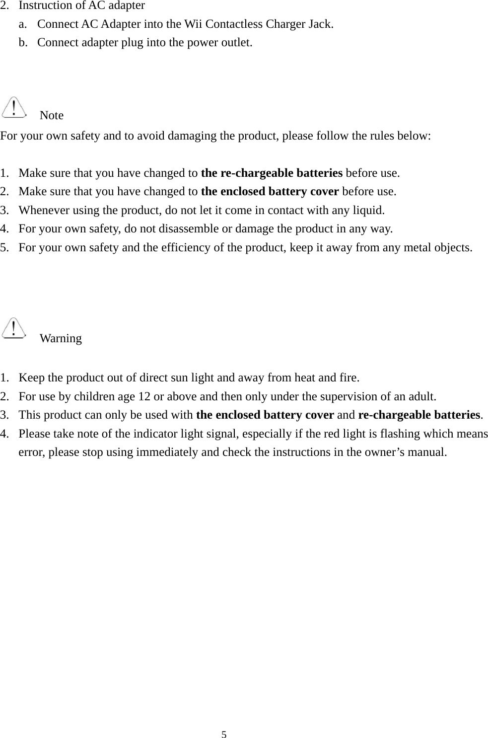  52. Instruction of AC adapter a. Connect AC Adapter into the Wii Contactless Charger Jack. b. Connect adapter plug into the power outlet.     Note For your own safety and to avoid damaging the product, please follow the rules below:  1. Make sure that you have changed to the re-chargeable batteries before use. 2. Make sure that you have changed to the enclosed battery cover before use. 3. Whenever using the product, do not let it come in contact with any liquid. 4. For your own safety, do not disassemble or damage the product in any way. 5. For your own safety and the efficiency of the product, keep it away from any metal objects.      Warning  1. Keep the product out of direct sun light and away from heat and fire. 2. For use by children age 12 or above and then only under the supervision of an adult. 3. This product can only be used with the enclosed battery cover and re-chargeable batteries. 4. Please take note of the indicator light signal, especially if the red light is flashing which means error, please stop using immediately and check the instructions in the owner’s manual.              