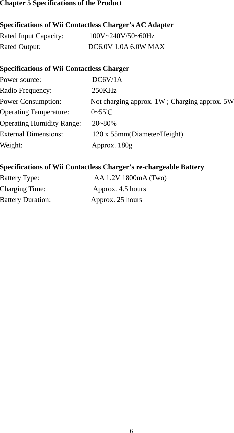  6Chapter 5 Specifications of the Product  Specifications of Wii Contactless Charger’s AC Adapter Rated Input Capacity:       100V~240V/50~60Hz Rated Output:             DC6.0V 1.0A 6.0W MAX  Specifications of Wii Contactless Charger Power source:              DC6V/1A Radio Frequency:           250KHz Power Consumption:                Not charging approx. 1W ; Charging approx. 5W Operating Temperature:      0~55℃ Operating Humidity Range:   20~80% External Dimensions:        120 x 55mm(Diameter/Height) Weight:                   Approx. 180g  Specifications of Wii Contactless Charger’s re-chargeable Battery Battery Type:               AA 1.2V 1800mA (Two) Charging Time:             Approx. 4.5 hours Battery Duration:           Approx. 25 hours                    