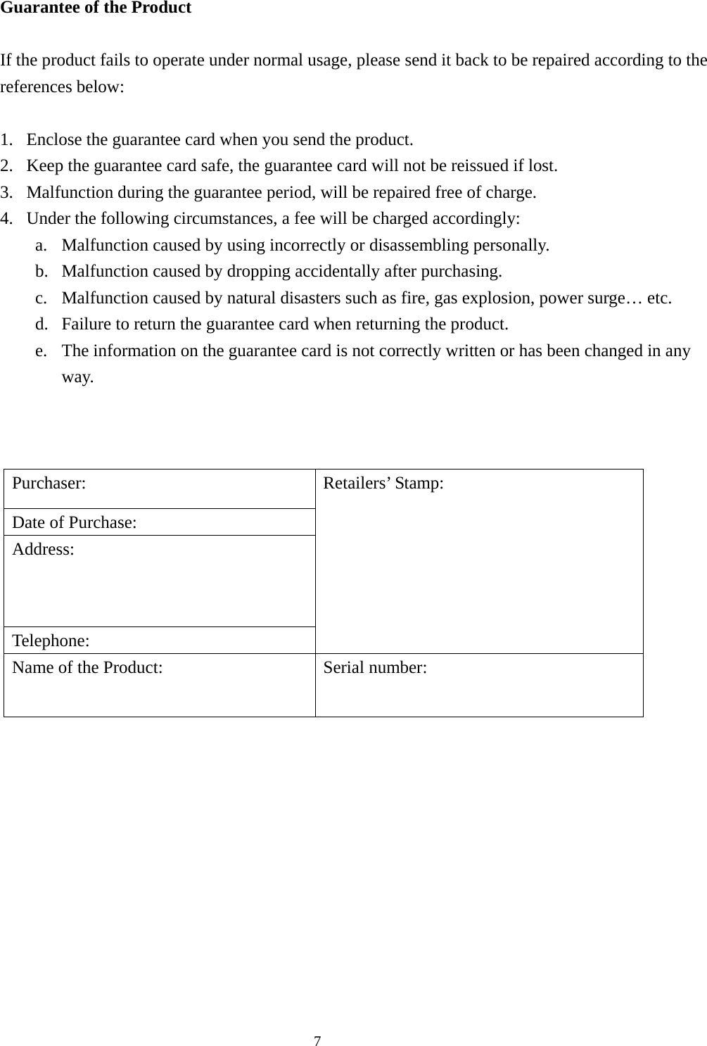  7Guarantee of the Product  If the product fails to operate under normal usage, please send it back to be repaired according to the references below:  1. Enclose the guarantee card when you send the product. 2. Keep the guarantee card safe, the guarantee card will not be reissued if lost. 3. Malfunction during the guarantee period, will be repaired free of charge. 4. Under the following circumstances, a fee will be charged accordingly: a. Malfunction caused by using incorrectly or disassembling personally. b. Malfunction caused by dropping accidentally after purchasing. c. Malfunction caused by natural disasters such as fire, gas explosion, power surge… etc. d. Failure to return the guarantee card when returning the product. e. The information on the guarantee card is not correctly written or has been changed in any way.    Purchaser: Date of Purchase: Address: Telephone: Retailers’ Stamp: Name of the Product:  Serial number:   