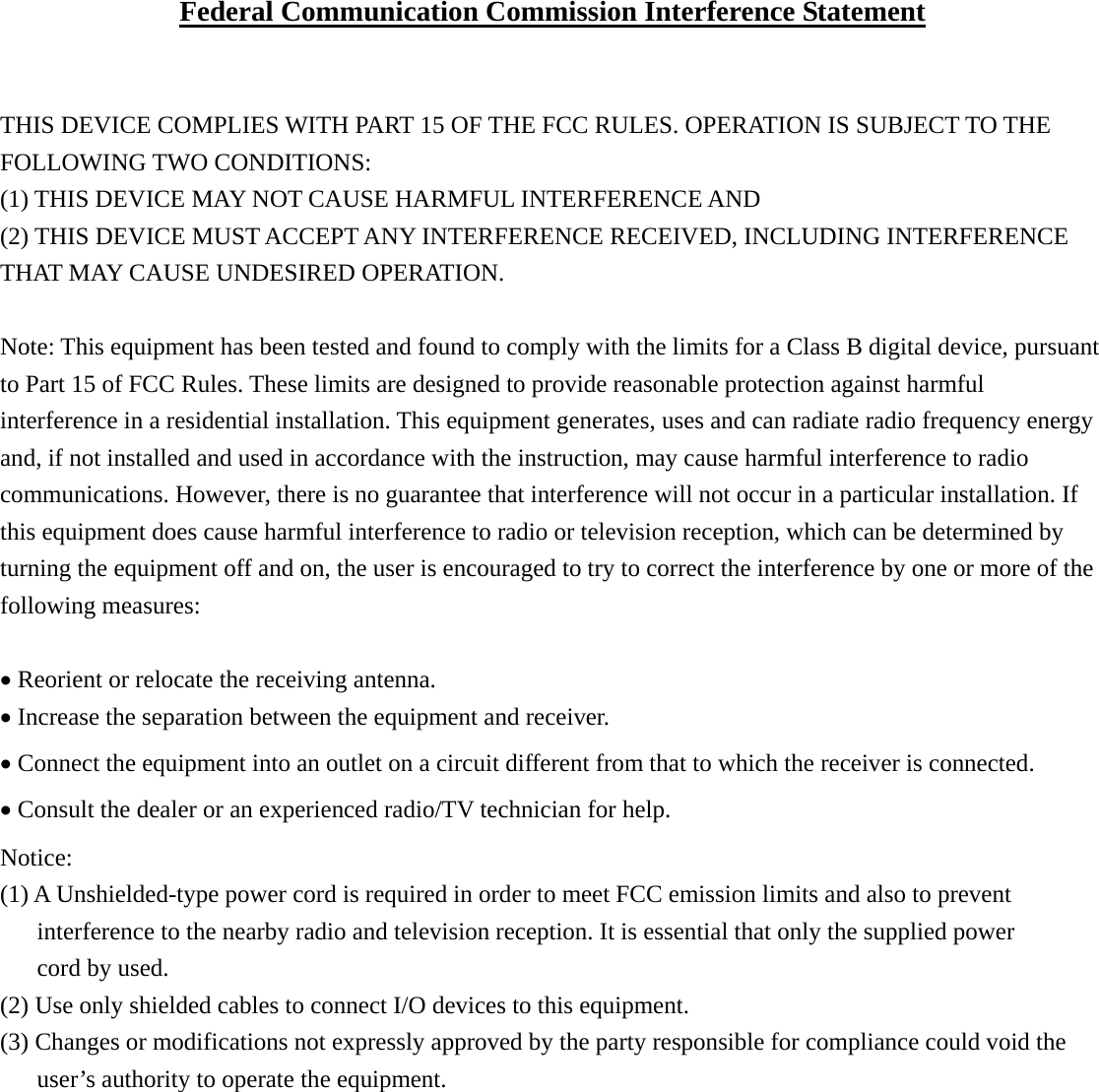 Federal Communication Commission Interference Statement   THIS DEVICE COMPLIES WITH PART 15 OF THE FCC RULES. OPERATION IS SUBJECT TO THE FOLLOWING TWO CONDITIONS:   (1) THIS DEVICE MAY NOT CAUSE HARMFUL INTERFERENCE AND   (2) THIS DEVICE MUST ACCEPT ANY INTERFERENCE RECEIVED, INCLUDING INTERFERENCE THAT MAY CAUSE UNDESIRED OPERATION.  Note: This equipment has been tested and found to comply with the limits for a Class B digital device, pursuant to Part 15 of FCC Rules. These limits are designed to provide reasonable protection against harmful interference in a residential installation. This equipment generates, uses and can radiate radio frequency energy and, if not installed and used in accordance with the instruction, may cause harmful interference to radio communications. However, there is no guarantee that interference will not occur in a particular installation. If this equipment does cause harmful interference to radio or television reception, which can be determined by turning the equipment off and on, the user is encouraged to try to correct the interference by one or more of the following measures:  • Reorient or relocate the receiving antenna. • Increase the separation between the equipment and receiver. • Connect the equipment into an outlet on a circuit different from that to which the receiver is connected. • Consult the dealer or an experienced radio/TV technician for help.  Notice: (1) A Unshielded-type power cord is required in order to meet FCC emission limits and also to prevent   interference to the nearby radio and television reception. It is essential that only the supplied power   cord by used. (2) Use only shielded cables to connect I/O devices to this equipment. (3) Changes or modifications not expressly approved by the party responsible for compliance could void the user’s authority to operate the equipment.    