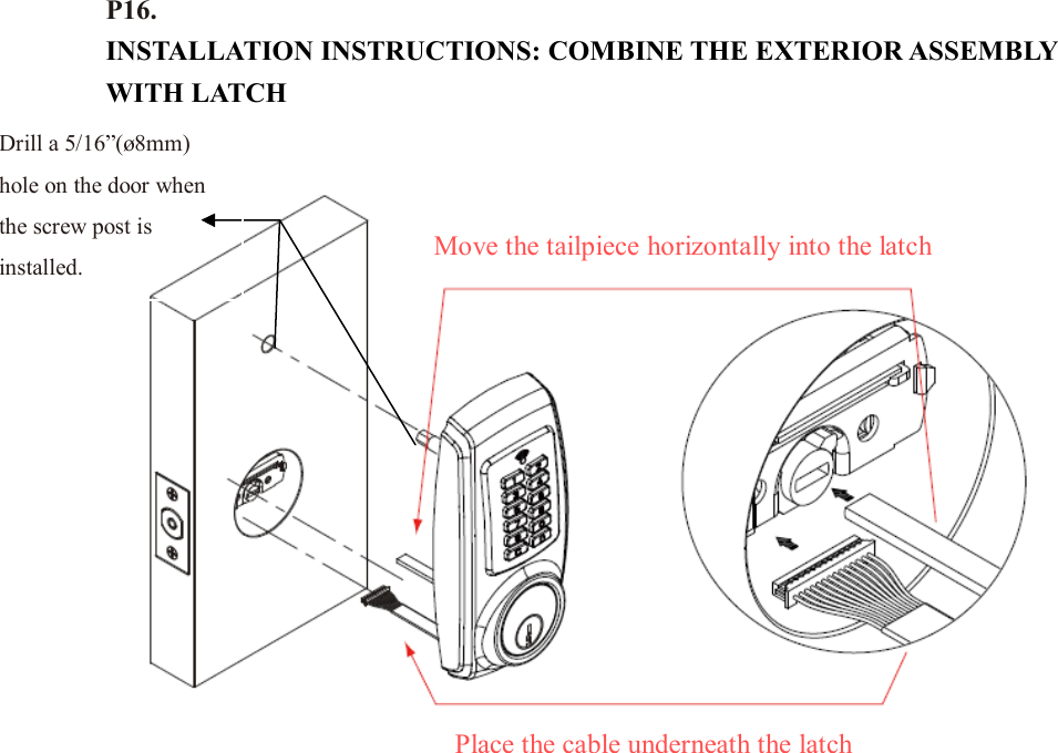 P16. INSTALLATION INSTRUCTIONS: COMBINE THE EXTERIOR ASSEMBLY WITH LATCH                        Drill a 5/16”(ø8mm) hole on the door when the screw post is installed. Place the cable underneath the latch Move the tailpiece horizontally into the latch 