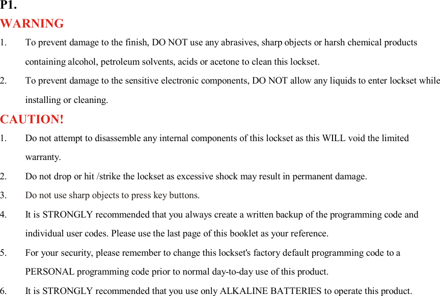 P1. WARNING 1. To prevent damage to the finish, DO NOT use any abrasives, sharp objects or harsh chemical products containing alcohol, petroleum solvents, acids or acetone to clean this lockset. 2. To prevent damage to the sensitive electronic components, DO NOT allow any liquids to enter lockset while installing or cleaning. CAUTION! 1. Do not attempt to disassemble any internal components of this lockset as this WILL void the limited warranty. 2. Do not drop or hit /strike the lockset as excessive shock may result in permanent damage. 3. Do not use sharp objects to press key buttons. 4. It is STRONGLY recommended that you always create a written backup of the programming code and individual user codes. Please use the last page of this booklet as your reference. 5. For your security, please remember to change this lockset&apos;s factory default programming code to a PERSONAL programming code prior to normal day-to-day use of this product. 6. It is STRONGLY recommended that you use only ALKALINE BATTERIES to operate this product.                       