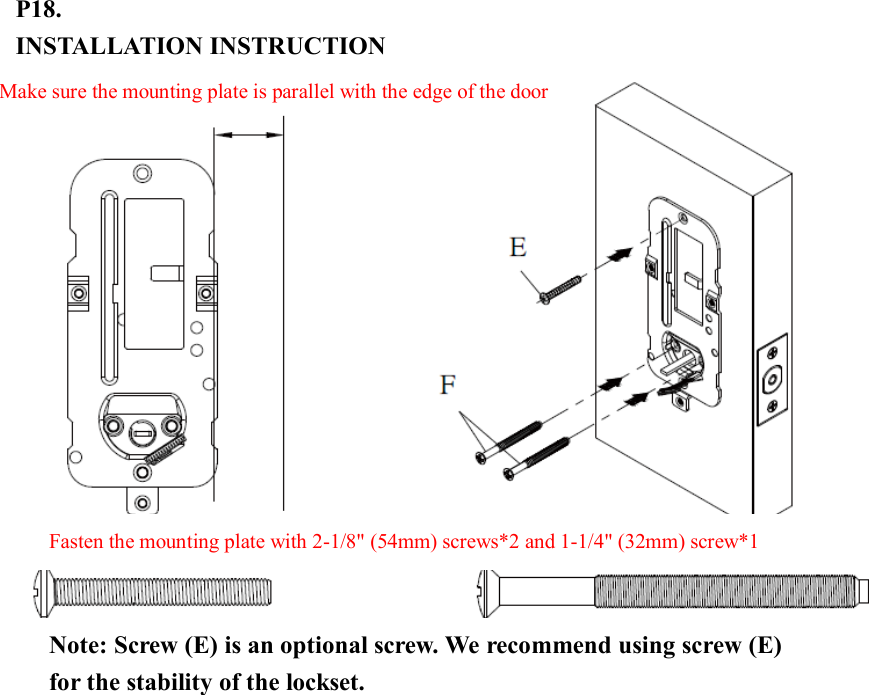 P18.   INSTALLATION INSTRUCTION                      Fasten the mounting plate with 2-1/8&quot; (54mm) screws*2 and 1-1/4&quot; (32mm) screw*1 Make sure the mounting plate is parallel with the edge of the door   Note: Screw (E) is an optional screw. We recommend using screw (E) for the stability of the lockset. 