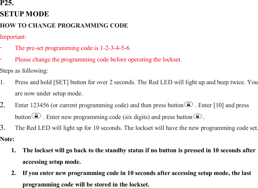 P25. SETUP MODE HOW TO CHANGE PROGRAMMING CODE Important:  The pre-set programming code is 1-2-3-4-5-6.  Please change the programming code before operating the lockset. Steps as following: 1. Press and hold [SET] button for over 2 seconds. The Red LED will light up and beep twice. You are now under setup mode. 2. Enter 123456 (or current programming code) and then press button . Enter [10] and press button . Enter new programming code (six digits) and press button .   3. The Red LED will light up for 10 seconds. The lockset will have the new programming code set. Note:   1. The lockset will go back to the standby status if no button is pressed in 10 seconds after accessing setup mode. 2. If you enter new programming code in 10 seconds after accessing setup mode, the last programming code will be stored in the lockset.                        
