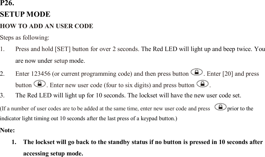 P26. SETUP MODE HOW TO ADD AN USER CODE Steps as following: 1. Press and hold [SET] button for over 2 seconds. The Red LED will light up and beep twice. You are now under setup mode. 2. Enter 123456 (or current programming code) and then press button . Enter [20] and press button . Enter new user code (four to six digits) and press button . 3. The Red LED will light up for 10 seconds. The lockset will have the new user code set.   (If a number of user codes are to be added at the same time, enter new user code and press  prior to the indicator light timing out 10 seconds after the last press of a keypad button.) Note:   1. The lockset will go back to the standby status if no button is pressed in 10 seconds after accessing setup mode.                         