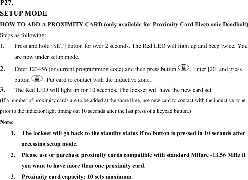 P27. SETUP MODE HOW TO ADD A PROXIMITY CARD (only available for Proximity Card Electronic Deadbolt) Steps as following: 1. Press and hold [SET] button for over 2 seconds. The Red LED will light up and beep twice. You are now under setup mode.   2. Enter 123456 (or current programming code) and then press button . Enter [20] and press button . Put card to contact with the inductive zone.   3. The Red LED will light up for 10 seconds. The lockset will have the new card set. (If a number of proximity cards are to be added at the same time, use new card to contact with the inductive zone prior to the indicator light timing out 10 seconds after the last press of a keypad button.) Note:   1. The lockset will go back to the standby status if no button is pressed in 10 seconds after accessing setup mode. 2. Please use or purchase proximity cards compatible with standard Mifare -13.56 MHz if you want to have more than one proximity card. 3. Proximity card capacity: 10 sets maximum.                      