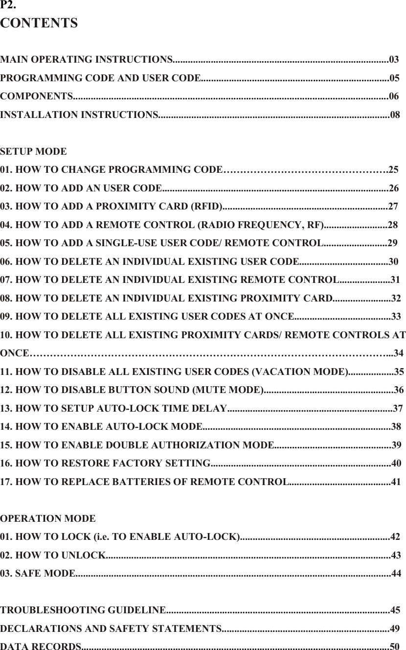 P2. CONTENTS  MAIN OPERATING INSTRUCTIONS.....................................................................................03 PROGRAMMING CODE AND USER CODE..........................................................................05 COMPONENTS............................................................................................................................06 INSTALLATION INSTRUCTIONS...........................................................................................08  SETUP MODE 01. HOW TO CHANGE PROGRAMMING CODE………………………………………….25 02. HOW TO ADD AN USER CODE.........................................................................................26 03. HOW TO ADD A PROXIMITY CARD (RFID).................................................................27 04. HOW TO ADD A REMOTE CONTROL (RADIO FREQUENCY, RF).........................28 05. HOW TO ADD A SINGLE-USE USER CODE/ REMOTE CONTROL.........................29 06. HOW TO DELETE AN INDIVIDUAL EXISTING USER CODE...................................30 07. HOW TO DELETE AN INDIVIDUAL EXISTING REMOTE CONTROL....................31 08. HOW TO DELETE AN INDIVIDUAL EXISTING PROXIMITY CARD.......................32 09. HOW TO DELETE ALL EXISTING USER CODES AT ONCE......................................33 10. HOW TO DELETE ALL EXISTING PROXIMITY CARDS/ REMOTE CONTROLS AT ONCE……………………………………………………………………………………………...34 11. HOW TO DISABLE ALL EXISTING USER CODES (VACATION MODE)..................35 12. HOW TO DISABLE BUTTON SOUND (MUTE MODE)...................................................36 13. HOW TO SETUP AUTO-LOCK TIME DELAY.................................................................37 14. HOW TO ENABLE AUTO-LOCK MODE..........................................................................38 15. HOW TO ENABLE DOUBLE AUTHORIZATION MODE..............................................39 16. HOW TO RESTORE FACTORY SETTING.......................................................................40 17. HOW TO REPLACE BATTERIES OF REMOTE CONTROL........................................41  OPERATION MODE 01. HOW TO LOCK (i.e. TO ENABLE AUTO-LOCK)...........................................................42 02. HOW TO UNLOCK................................................................................................................43 03. SAFE MODE............................................................................................................................44  TROUBLESHOOTING GUIDELINE........................................................................................45 DECLARATIONS AND SAFETY STATEMENTS..................................................................49   DATA RECORDS.........................................................................................................................50 