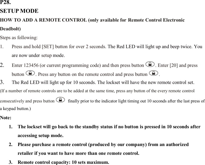 P28. SETUP MODE HOW TO ADD A REMOTE CONTROL (only available for Remote Control Electronic Deadbolt) Steps as following: 1. Press and hold [SET] button for over 2 seconds. The Red LED will light up and beep twice. You are now under setup mode. 2. Enter 123456 (or current programming code) and then press button . Enter [20] and press button . Press any button on the remote control and press button .   3. The Red LED will light up for 10 seconds. The lockset will have the new remote control set. (If a number of remote controls are to be added at the same time, press any button of the every remote control consecutively and press button   finally prior to the indicator light timing out 10 seconds after the last press of a keypad button.) Note:   1. The lockset will go back to the standby status if no button is pressed in 10 seconds after accessing setup mode. 2. Please purchase a remote control (produced by our company) from an authorized retailer if you want to have more than one remote control. 3. Remote control capacity: 10 sets maximum.                    