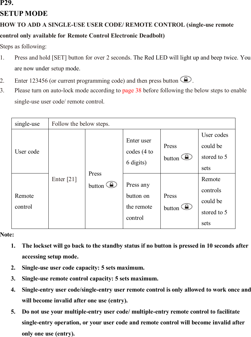 P29. SETUP MODE HOW TO ADD A SINGLE-USE USER CODE/ REMOTE CONTROL (single-use remote control only available for Remote Control Electronic Deadbolt) Steps as following: 1. Press and hold [SET] button for over 2 seconds. The Red LED will light up and beep twice. You are now under setup mode. 2. Enter 123456 (or current programming code) and then press button .   3. Please turn on auto-lock mode according to page 38 before following the below steps to enable single-use user code/ remote control.  single-use  Follow the below steps. User code Enter [21] Press button  Enter user codes (4 to 6 digits) Press button  User codes could be stored to 5 sets Remote control Press any button on the remote control Press button  Remote controls could be stored to 5 sets Note:   1. The lockset will go back to the standby status if no button is pressed in 10 seconds after accessing setup mode. 2. Single-use user code capacity: 5 sets maximum. 3. Single-use remote control capacity: 5 sets maximum. 4. Single-entry user code/single-entry user remote control is only allowed to work once and will become invalid after one use (entry). 5. Do not use your multiple-entry user code/ multiple-entry remote control to facilitate single-entry operation, or your user code and remote control will become invalid after only one use (entry).        
