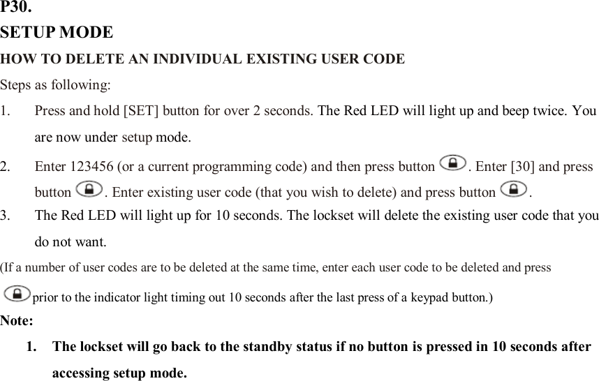 P30. SETUP MODE HOW TO DELETE AN INDIVIDUAL EXISTING USER CODE   Steps as following: 1. Press and hold [SET] button for over 2 seconds. The Red LED will light up and beep twice. You are now under setup mode. 2. Enter 123456 (or a current programming code) and then press button . Enter [30] and press button . Enter existing user code (that you wish to delete) and press button .   3. The Red LED will light up for 10 seconds. The lockset will delete the existing user code that you do not want. (If a number of user codes are to be deleted at the same time, enter each user code to be deleted and press prior to the indicator light timing out 10 seconds after the last press of a keypad button.) Note:   1. The lockset will go back to the standby status if no button is pressed in 10 seconds after accessing setup mode.                        