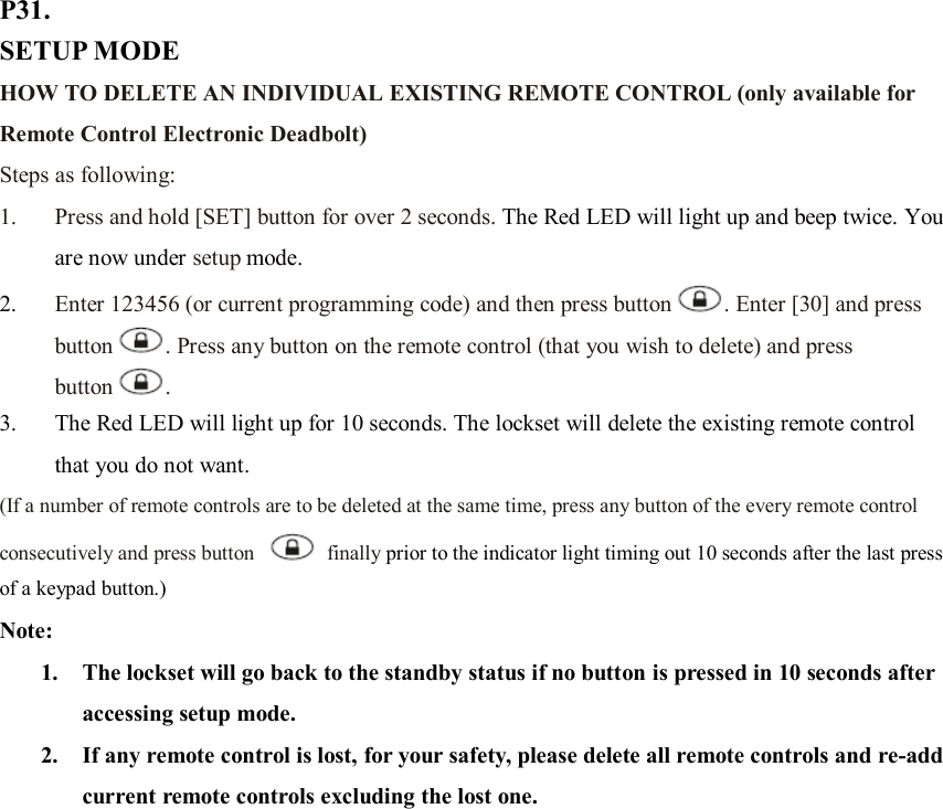 P31. SETUP MODE HOW TO DELETE AN INDIVIDUAL EXISTING REMOTE CONTROL (only available for Remote Control Electronic Deadbolt) Steps as following: 1. Press and hold [SET] button for over 2 seconds. The Red LED will light up and beep twice. You are now under setup mode. 2. Enter 123456 (or current programming code) and then press button . Enter [30] and press button . Press any button on the remote control (that you wish to delete) and press button .   3. The Red LED will light up for 10 seconds. The lockset will delete the existing remote control that you do not want.   (If a number of remote controls are to be deleted at the same time, press any button of the every remote control consecutively and press button    finally prior to the indicator light timing out 10 seconds after the last press of a keypad button.) Note:   1. The lockset will go back to the standby status if no button is pressed in 10 seconds after accessing setup mode. 2. If any remote control is lost, for your safety, please delete all remote controls and re-add current remote controls excluding the lost one.                   