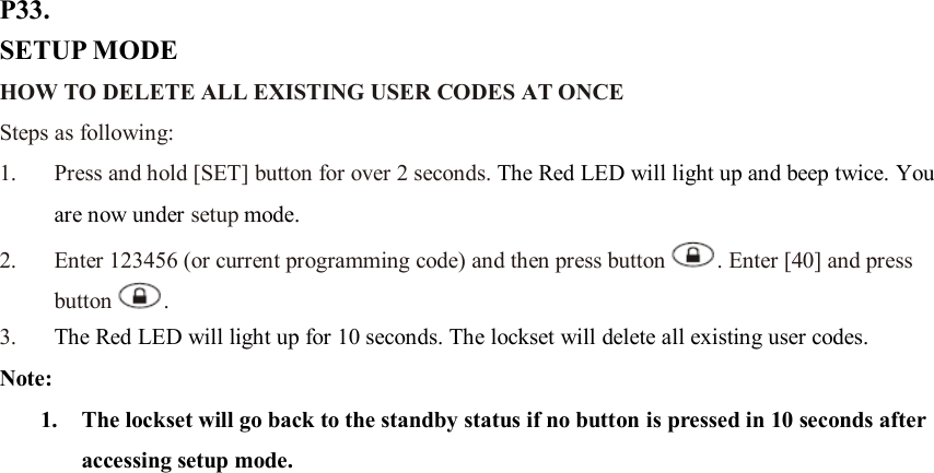 P33. SETUP MODE HOW TO DELETE ALL EXISTING USER CODES AT ONCE   Steps as following: 1. Press and hold [SET] button for over 2 seconds. The Red LED will light up and beep twice. You are now under setup mode. 2. Enter 123456 (or current programming code) and then press button . Enter [40] and press button .   3. The Red LED will light up for 10 seconds. The lockset will delete all existing user codes.   Note:   1. The lockset will go back to the standby status if no button is pressed in 10 seconds after accessing setup mode.                           