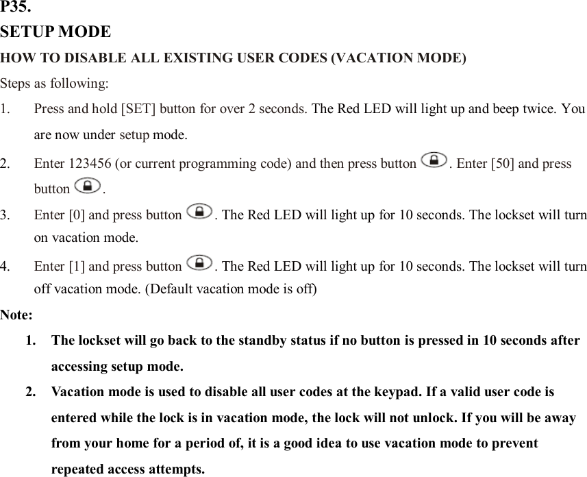 P35. SETUP MODE HOW TO DISABLE ALL EXISTING USER CODES (VACATION MODE) Steps as following: 1. Press and hold [SET] button for over 2 seconds. The Red LED will light up and beep twice. You are now under setup mode. 2. Enter 123456 (or current programming code) and then press button . Enter [50] and press button .   3. Enter [0] and press button . The Red LED will light up for 10 seconds. The lockset will turn on vacation mode.   4. Enter [1] and press button . The Red LED will light up for 10 seconds. The lockset will turn off vacation mode. (Default vacation mode is off) Note:   1. The lockset will go back to the standby status if no button is pressed in 10 seconds after accessing setup mode. 2. Vacation mode is used to disable all user codes at the keypad. If a valid user code is entered while the lock is in vacation mode, the lock will not unlock. If you will be away from your home for a period of, it is a good idea to use vacation mode to prevent repeated access attempts.                    