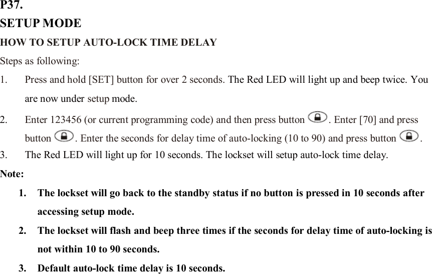 P37. SETUP MODE HOW TO SETUP AUTO-LOCK TIME DELAY   Steps as following: 1. Press and hold [SET] button for over 2 seconds. The Red LED will light up and beep twice. You are now under setup mode. 2. Enter 123456 (or current programming code) and then press button . Enter [70] and press button . Enter the seconds for delay time of auto-locking (10 to 90) and press button .   3. The Red LED will light up for 10 seconds. The lockset will setup auto-lock time delay.   Note:   1. The lockset will go back to the standby status if no button is pressed in 10 seconds after accessing setup mode. 2. The lockset will flash and beep three times if the seconds for delay time of auto-locking is not within 10 to 90 seconds. 3. Default auto-lock time delay is 10 seconds.                        