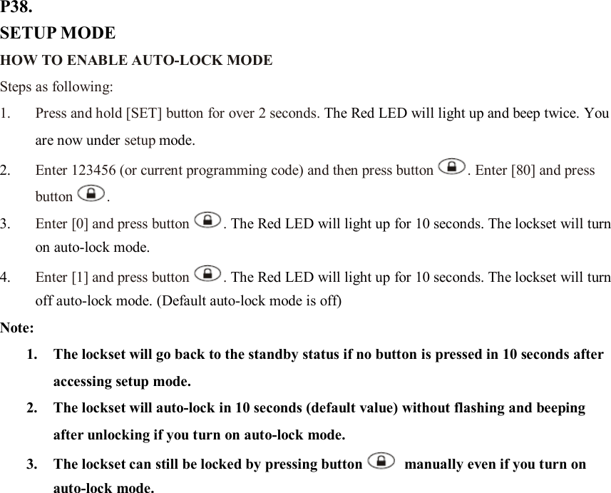 P38. SETUP MODE HOW TO ENABLE AUTO-LOCK MODE   Steps as following: 1. Press and hold [SET] button for over 2 seconds. The Red LED will light up and beep twice. You are now under setup mode. 2. Enter 123456 (or current programming code) and then press button . Enter [80] and press button .   3. Enter [0] and press button . The Red LED will light up for 10 seconds. The lockset will turn on auto-lock mode.   4. Enter [1] and press button . The Red LED will light up for 10 seconds. The lockset will turn off auto-lock mode. (Default auto-lock mode is off) Note:   1. The lockset will go back to the standby status if no button is pressed in 10 seconds after accessing setup mode. 2. The lockset will auto-lock in 10 seconds (default value) without flashing and beeping after unlocking if you turn on auto-lock mode.   3. The lockset can still be locked by pressing button   manually even if you turn on auto-lock mode.                      