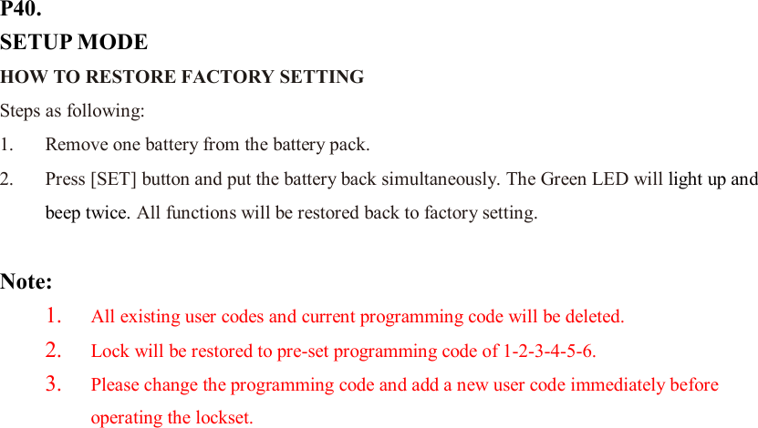 P40. SETUP MODE HOW TO RESTORE FACTORY SETTING   Steps as following: 1. Remove one battery from the battery pack.   2. Press [SET] button and put the battery back simultaneously. The Green LED will light up and beep twice. All functions will be restored back to factory setting.  Note:   1. All existing user codes and current programming code will be deleted. 2. Lock will be restored to pre-set programming code of 1-2-3-4-5-6. 3. Please change the programming code and add a new user code immediately before operating the lockset.                          