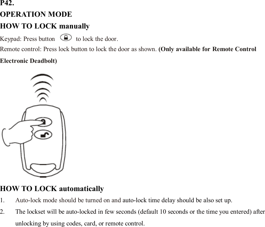 P42. OPERATION MODE HOW TO LOCK manually Keypad: Press button    to lock the door. Remote control: Press lock button to lock the door as shown. (Only available for Remote Control Electronic Deadbolt)  HOW TO LOCK automatically 1. Auto-lock mode should be turned on and auto-lock time delay should be also set up. 2. The lockset will be auto-locked in few seconds (default 10 seconds or the time you entered) after unlocking by using codes, card, or remote control.                   