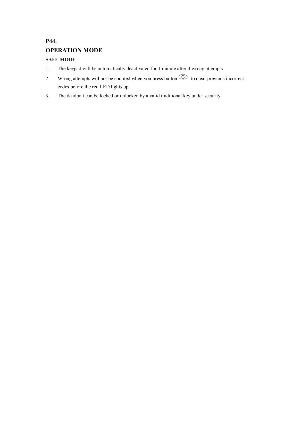 P44. OPERATION MODE SAFE MODE   1. The keypad will be automatically deactivated for 1 minute after 4 wrong attempts. 2. Wrong attempts will not be counted when you press button   to clear previous incorrect codes before the red LED lights up. 3. The deadbolt can be locked or unlocked by a valid traditional key under security.                                