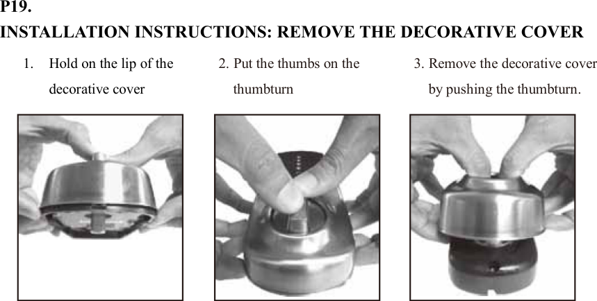 P19. INSTALLATION INSTRUCTIONS: REMOVE THE DECORATIVE COVER                           1. Hold on the lip of the decorative cover 2. Put the thumbs on the thumbturn 3. Remove the decorative cover by pushing the thumbturn. 