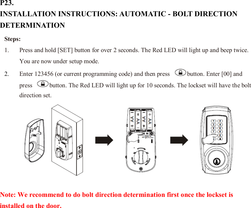 P23. INSTALLATION INSTRUCTIONS: AUTOMATIC - BOLT DIRECTION DETERMINATION  Note: We recommend to do bolt direction determination first once the lockset is installed on the door.                    Steps: 1. Press and hold [SET] button for over 2 seconds. The Red LED will light up and beep twice. You are now under setup mode. 2. Enter 123456 (or current programming code) and then press  button. Enter [00] and press  button. The Red LED will light up for 10 seconds. The lockset will have the bolt direction set. 