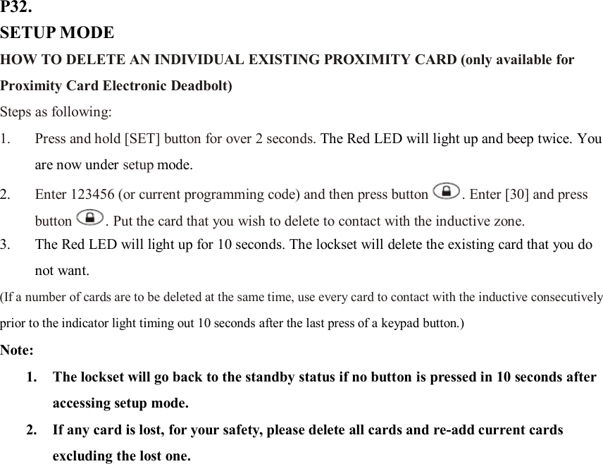 P32. SETUP MODE HOW TO DELETE AN INDIVIDUAL EXISTING PROXIMITY CARD (only available for Proximity Card Electronic Deadbolt) Steps as following: 1. Press and hold [SET] button for over 2 seconds. The Red LED will light up and beep twice. You are now under setup mode. 2. Enter 123456 (or current programming code) and then press button . Enter [30] and press button . Put the card that you wish to delete to contact with the inductive zone.   3. The Red LED will light up for 10 seconds. The lockset will delete the existing card that you do not want.   (If a number of cards are to be deleted at the same time, use every card to contact with the inductive consecutively prior to the indicator light timing out 10 seconds after the last press of a keypad button.) Note:   1. The lockset will go back to the standby status if no button is pressed in 10 seconds after accessing setup mode. 2. If any card is lost, for your safety, please delete all cards and re-add current cards excluding the lost one.                     