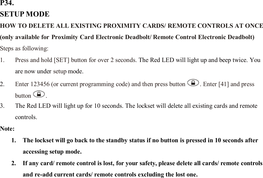 P34. SETUP MODE HOW TO DELETE ALL EXISTING PROXIMITY CARDS/ REMOTE CONTROLS AT ONCE (only available for Proximity Card Electronic Deadbolt/ Remote Control Electronic Deadbolt) Steps as following: 1. Press and hold [SET] button for over 2 seconds. The Red LED will light up and beep twice. You are now under setup mode. 2. Enter 123456 (or current programming code) and then press button . Enter [41] and press button .   3. The Red LED will light up for 10 seconds. The lockset will delete all existing cards and remote controls.   Note:   1. The lockset will go back to the standby status if no button is pressed in 10 seconds after accessing setup mode. 2. If any card/ remote control is lost, for your safety, please delete all cards/ remote controls and re-add current cards/ remote controls excluding the lost one.                       