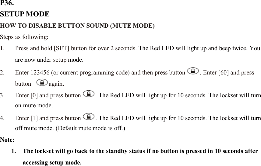 P36. SETUP MODE HOW TO DISABLE BUTTON SOUND (MUTE MODE) Steps as following: 1. Press and hold [SET] button for over 2 seconds. The Red LED will light up and beep twice. You are now under setup mode. 2. Enter 123456 (or current programming code) and then press button . Enter [60] and press button  again.   3. Enter [0] and press button . The Red LED will light up for 10 seconds. The lockset will turn on mute mode.   4. Enter [1] and press button . The Red LED will light up for 10 seconds. The lockset will turn off mute mode. (Default mute mode is off.) Note:   1. The lockset will go back to the standby status if no button is pressed in 10 seconds after accessing setup mode.                        