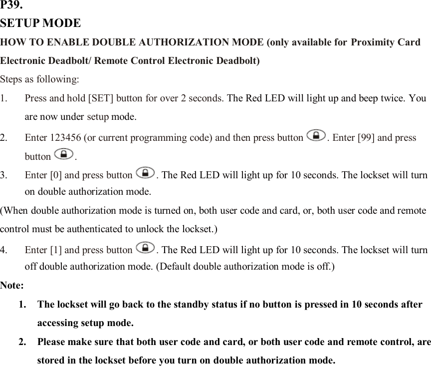 P39. SETUP MODE HOW TO ENABLE DOUBLE AUTHORIZATION MODE (only available for Proximity Card Electronic Deadbolt/ Remote Control Electronic Deadbolt) Steps as following: 1. Press and hold [SET] button for over 2 seconds. The Red LED will light up and beep twice. You are now under setup mode. 2. Enter 123456 (or current programming code) and then press button . Enter [99] and press button .   3. Enter [0] and press button . The Red LED will light up for 10 seconds. The lockset will turn on double authorization mode.   (When double authorization mode is turned on, both user code and card, or, both user code and remote control must be authenticated to unlock the lockset.) 4. Enter [1] and press button . The Red LED will light up for 10 seconds. The lockset will turn off double authorization mode. (Default double authorization mode is off.) Note:   1. The lockset will go back to the standby status if no button is pressed in 10 seconds after accessing setup mode. 2. Please make sure that both user code and card, or both user code and remote control, are stored in the lockset before you turn on double authorization mode.                   