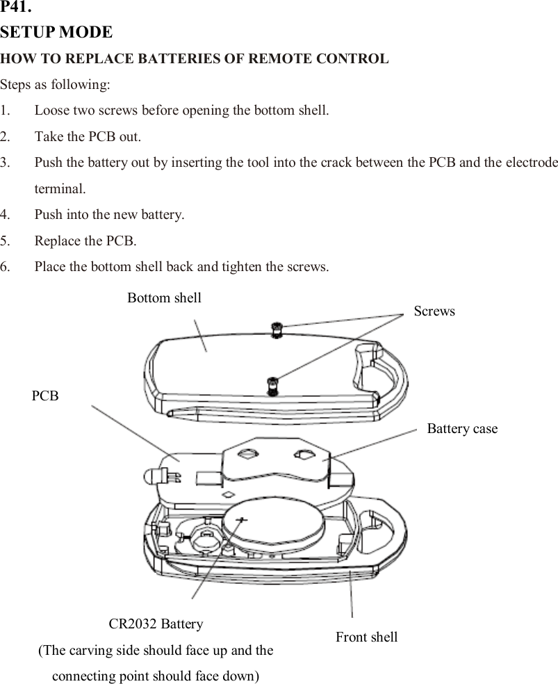 P41. SETUP MODE HOW TO REPLACE BATTERIES OF REMOTE CONTROL   Steps as following: 1. Loose two screws before opening the bottom shell. 2. Take the PCB out. 3. Push the battery out by inserting the tool into the crack between the PCB and the electrode terminal. 4. Push into the new battery. 5. Replace the PCB. 6. Place the bottom shell back and tighten the screws.              Screws Bottom shell Front shell Battery case PCB CR2032 Battery (The carving side should face up and the connecting point should face down)  