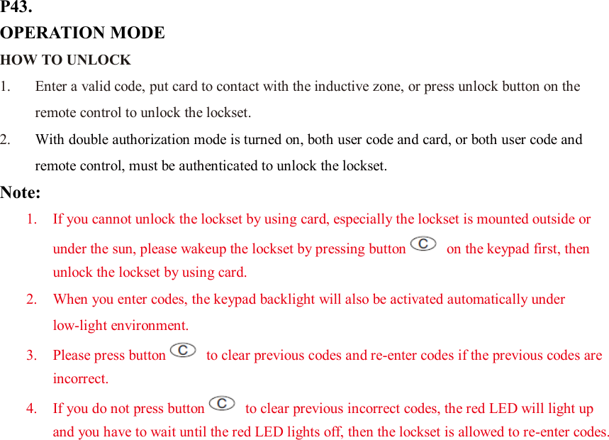 P43. OPERATION MODE HOW TO UNLOCK   1. Enter a valid code, put card to contact with the inductive zone, or press unlock button on the remote control to unlock the lockset. 2. With double authorization mode is turned on, both user code and card, or both user code and remote control, must be authenticated to unlock the lockset. Note:   1. If you cannot unlock the lockset by using card, especially the lockset is mounted outside or under the sun, please wakeup the lockset by pressing button   on the keypad first, then unlock the lockset by using card. 2. When you enter codes, the keypad backlight will also be activated automatically under low-light environment. 3. Please press button   to clear previous codes and re-enter codes if the previous codes are incorrect. 4. If you do not press button   to clear previous incorrect codes, the red LED will light up and you have to wait until the red LED lights off, then the lockset is allowed to re-enter codes.                      
