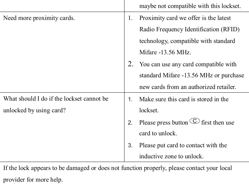 maybe not compatible with this lockset. Need more proximity cards. 1. Proximity card we offer is the latest Radio Frequency Identification (RFID) technology, compatible with standard Mifare -13.56 MHz. 2. You can use any card compatible with standard Mifare -13.56 MHz or purchase new cards from an authorized retailer. What should I do if the lockset cannot be unlocked by using card? 1. Make sure this card is stored in the lockset. 2. Please press button first then use card to unlock. 3. Please put card to contact with the inductive zone to unlock.   If the lock appears to be damaged or does not function properly, please contact your local provider for more help.                       